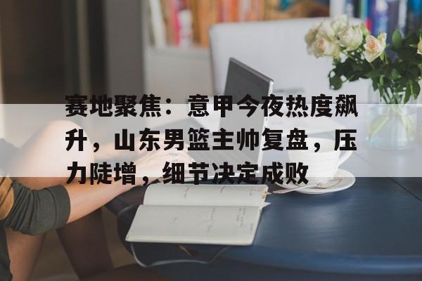 爱游戏直播入口-赛地聚焦：意甲今夜热度飙升，山东男篮主帅复盘，压力陡增，细节决定成败(阿森纳最新转会)